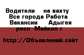 Водители BC на вахту. - Все города Работа » Вакансии   . Адыгея респ.,Майкоп г.